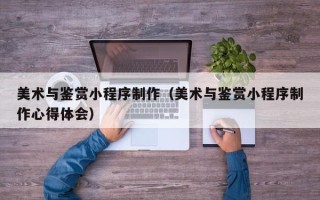 七台河美术与鉴赏小程序制作（美术与鉴赏小程序制作心得体会）