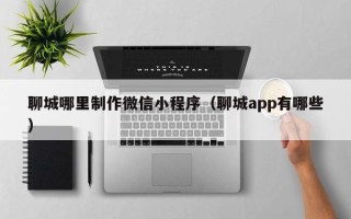 七台河聊城哪里制作微信小程序（聊城app有哪些）