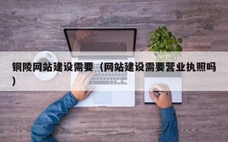 七台河铜陵网站建设需要（网站建设需要营业执照吗）