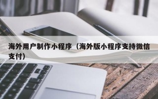 七台河海外用户制作小程序（海外版小程序支持微信支付）