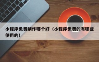 七台河小程序免费制作哪个好（小程序免费的有哪些使用的）