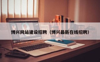 七台河博兴网站建设招聘（博兴最新在线招聘）