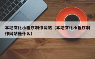 七台河本地文化小程序制作网站（本地文化小程序制作网站是什么）