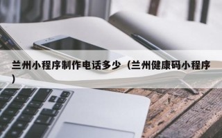 七台河兰州小程序制作电话多少（兰州健康码小程序）